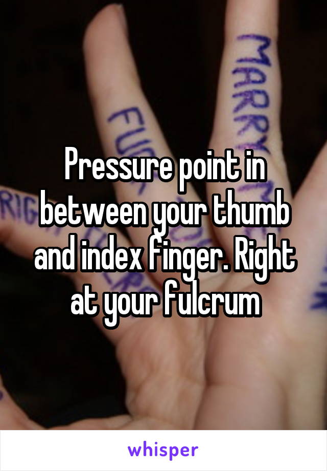 Pressure point in between your thumb and index finger. Right at your fulcrum