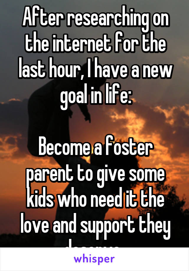 After researching on the internet for the last hour, I have a new goal in life:

Become a foster parent to give some kids who need it the love and support they deserve. 