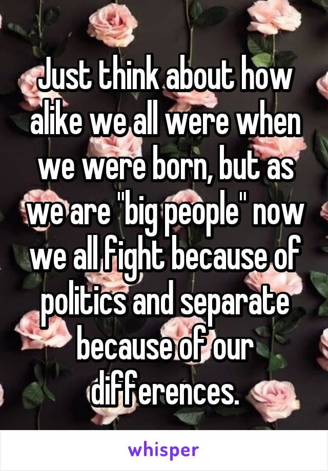 Just think about how alike we all were when we were born, but as we are "big people" now we all fight because of politics and separate because of our differences.