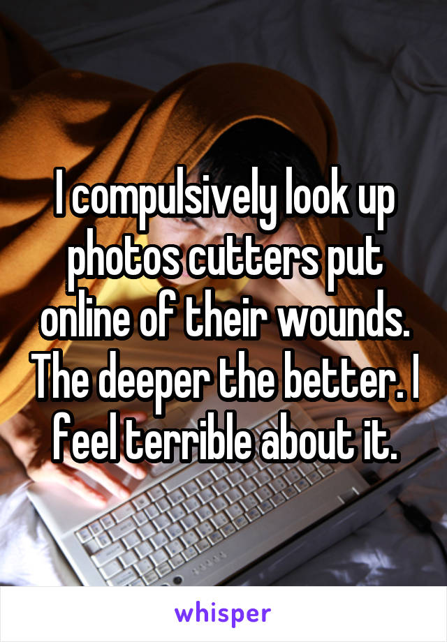 I compulsively look up photos cutters put online of their wounds. The deeper the better. I feel terrible about it.