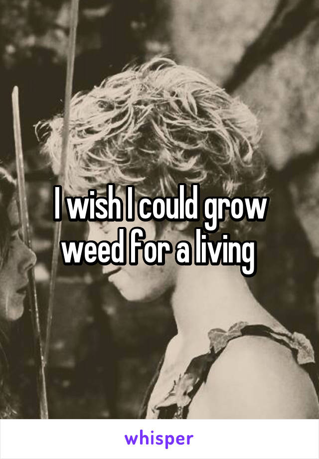 I wish I could grow weed for a living 