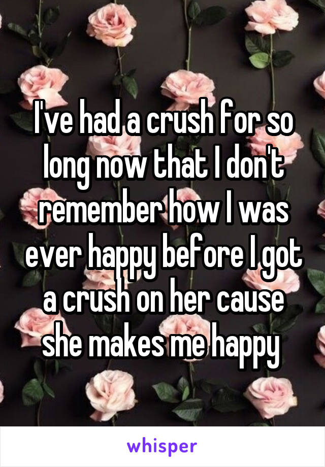 I've had a crush for so long now that I don't remember how I was ever happy before I got a crush on her cause she makes me happy 