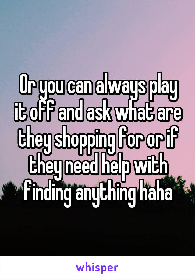 Or you can always play it off and ask what are they shopping for or if they need help with finding anything haha