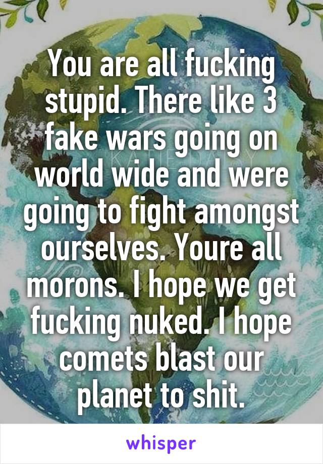 You are all fucking stupid. There like 3 fake wars going on world wide and were going to fight amongst ourselves. Youre all morons. I hope we get fucking nuked. I hope comets blast our planet to shit.