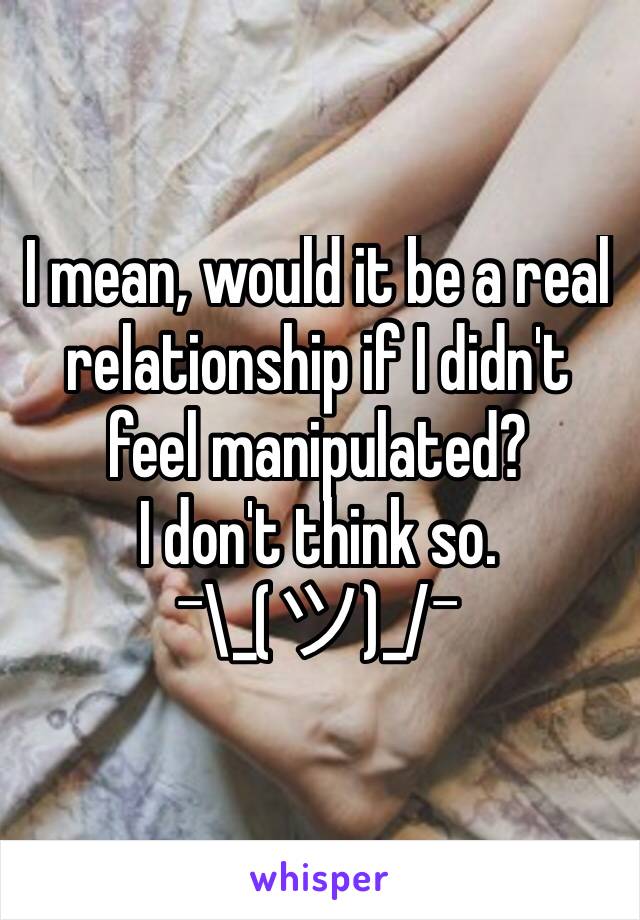 I mean, would it be a real relationship if I didn't feel manipulated?
I don't think so.
¯\_(ツ)_/¯