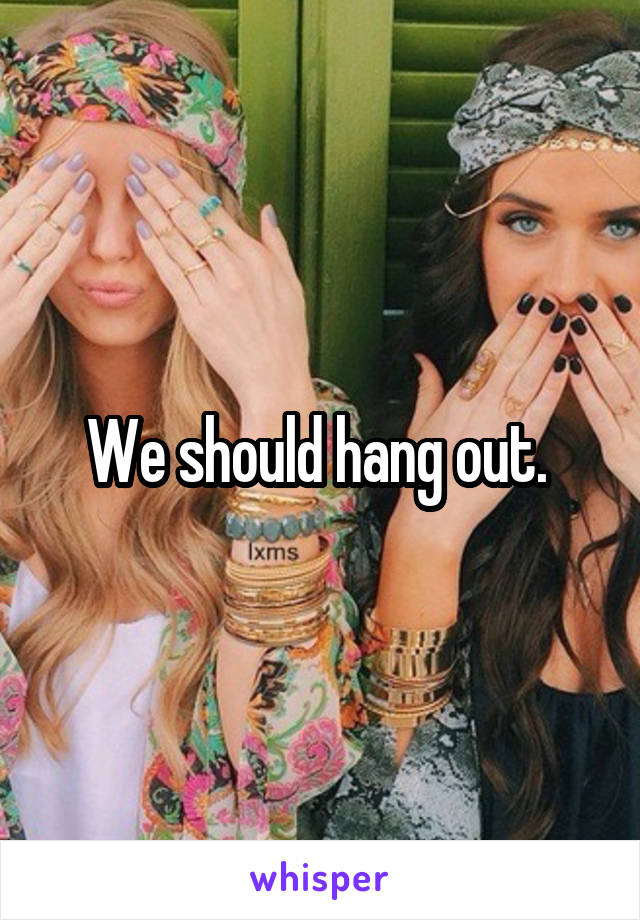 We should hang out. 