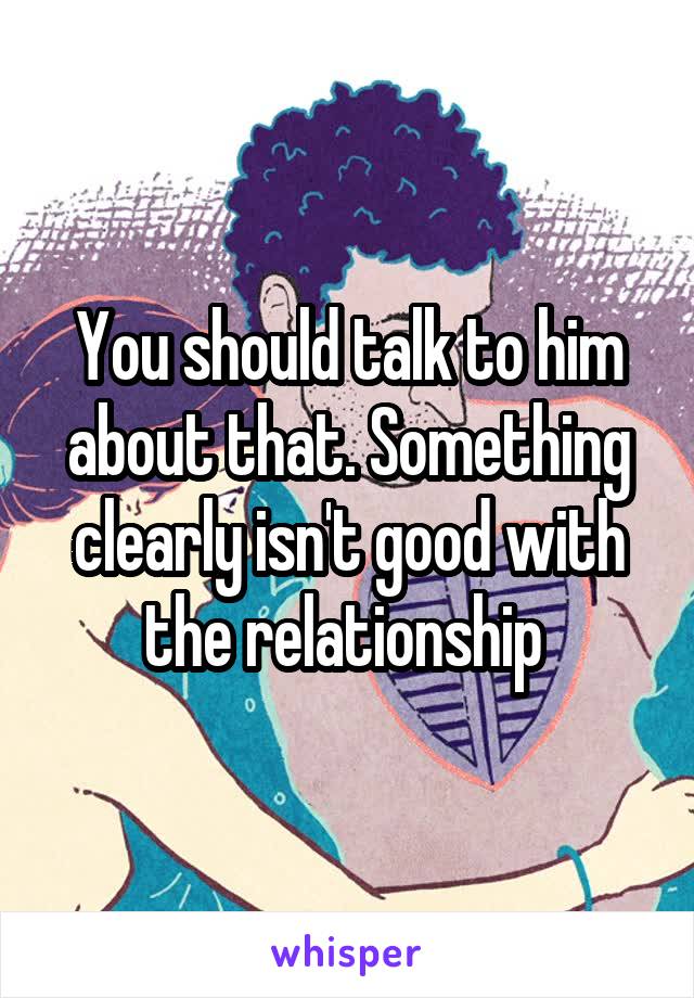 You should talk to him about that. Something clearly isn't good with the relationship 