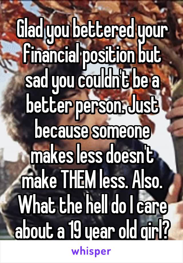 Glad you bettered your financial position but sad you couldn't be a better person. Just because someone makes less doesn't make THEM less. Also. What the hell do I care about a 19 year old girl?