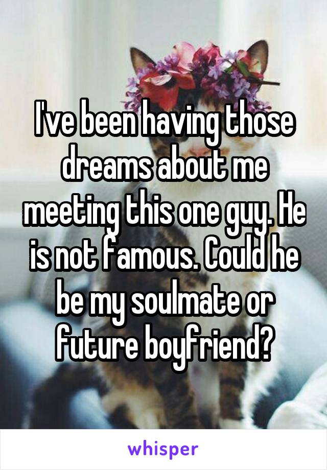 I've been having those dreams about me meeting this one guy. He is not famous. Could he be my soulmate or future boyfriend?