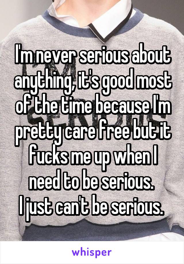 I'm never serious about anything, it's good most of the time because I'm pretty care free but it fucks me up when I need to be serious. 
I just can't be serious. 