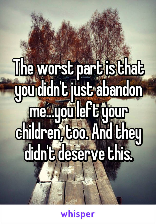 The worst part is that you didn't just abandon me...you left your children, too. And they didn't deserve this.