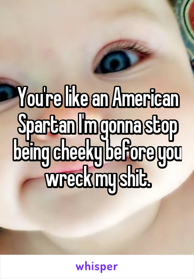 You're like an American Spartan I'm gonna stop being cheeky before you wreck my shit.