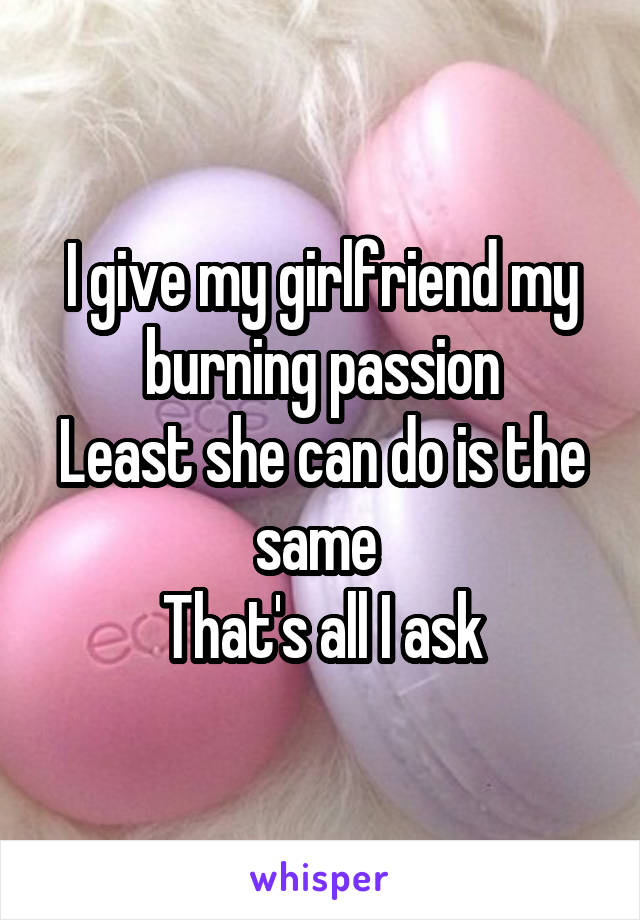 I give my girlfriend my burning passion
Least she can do is the same 
That's all I ask