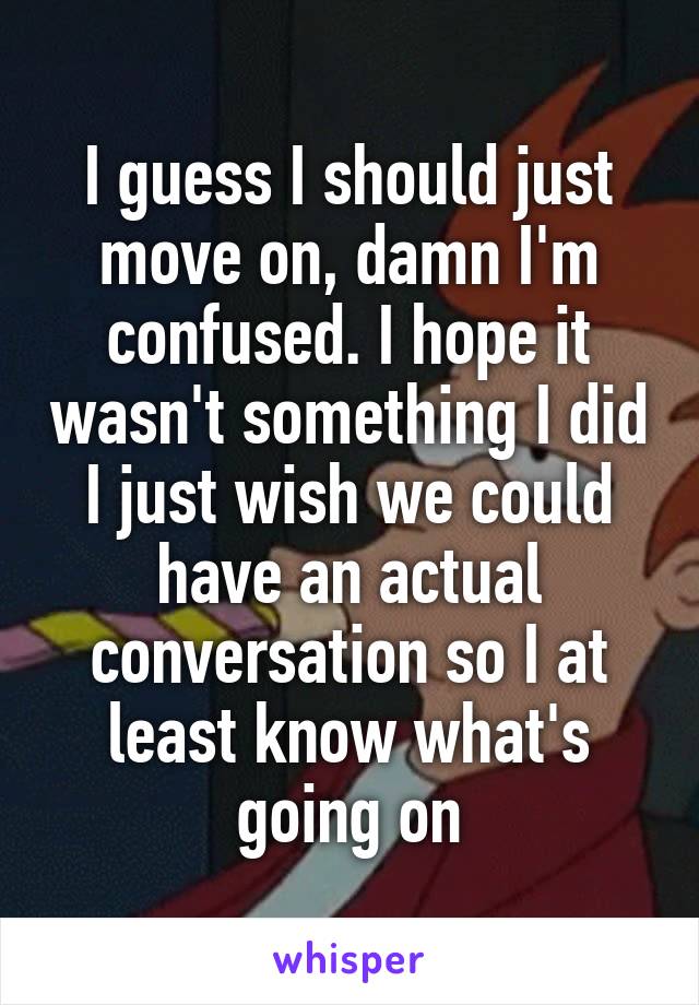 I guess I should just move on, damn I'm confused. I hope it wasn't something I did I just wish we could have an actual conversation so I at least know what's going on