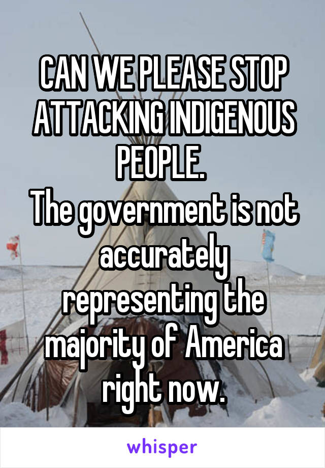 CAN WE PLEASE STOP ATTACKING INDIGENOUS PEOPLE. 
The government is not accurately representing the majority of America right now.