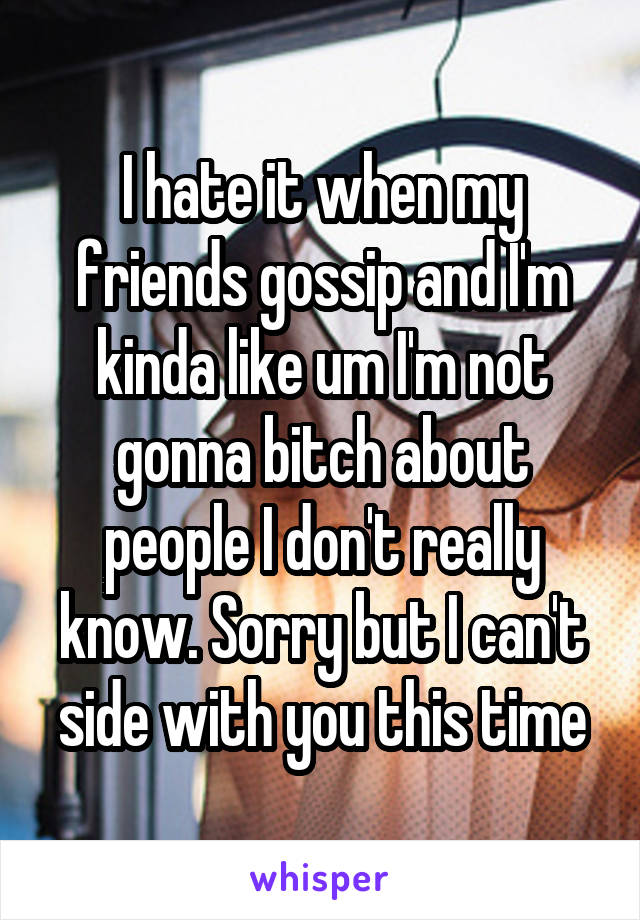 I hate it when my friends gossip and I'm kinda like um I'm not gonna bitch about people I don't really know. Sorry but I can't side with you this time