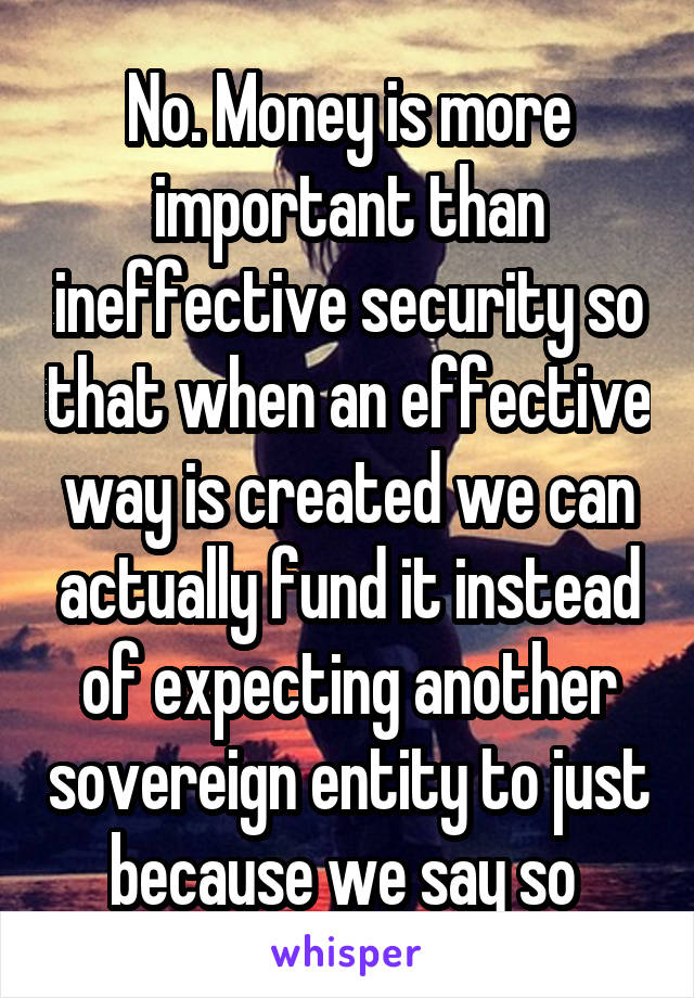 No. Money is more important than ineffective security so that when an effective way is created we can actually fund it instead of expecting another sovereign entity to just because we say so 