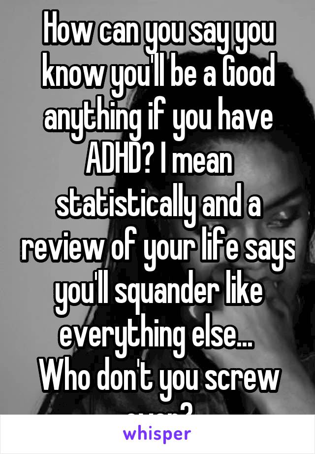 How can you say you know you'll be a Good anything if you have ADHD? I mean statistically and a review of your life says you'll squander like everything else... 
Who don't you screw over?