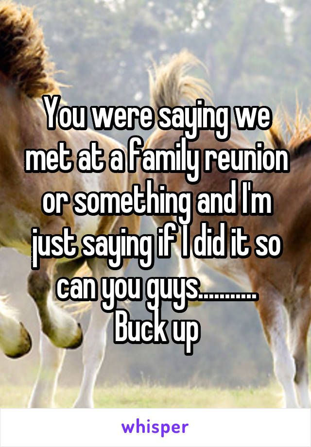 You were saying we met at a family reunion or something and I'm just saying if I did it so can you guys...........
Buck up