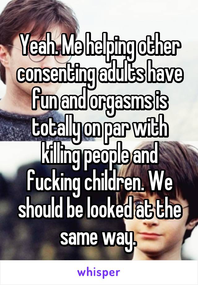 Yeah. Me helping other consenting adults have fun and orgasms is totally on par with killing people and fucking children. We should be looked at the same way. 