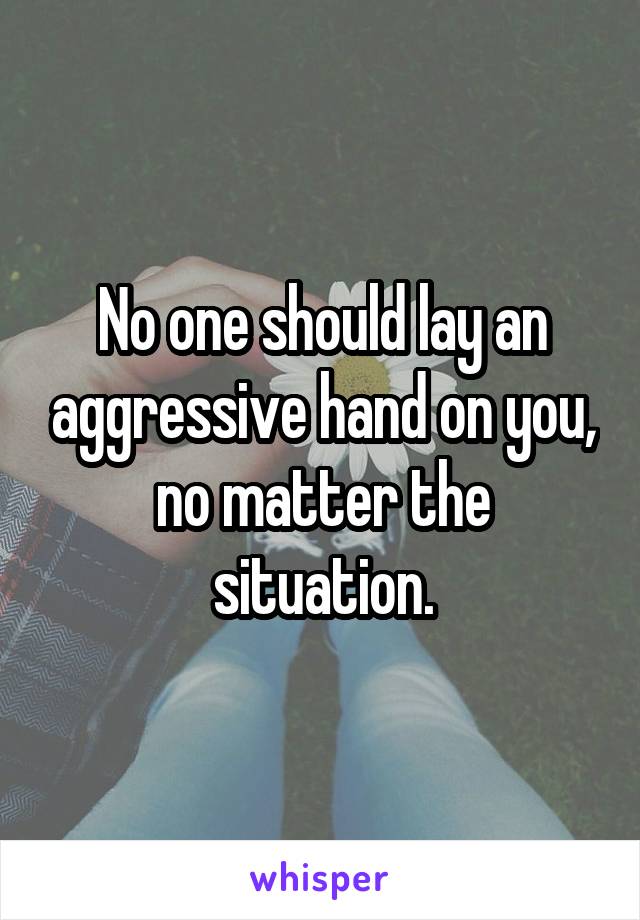 No one should lay an aggressive hand on you, no matter the situation.