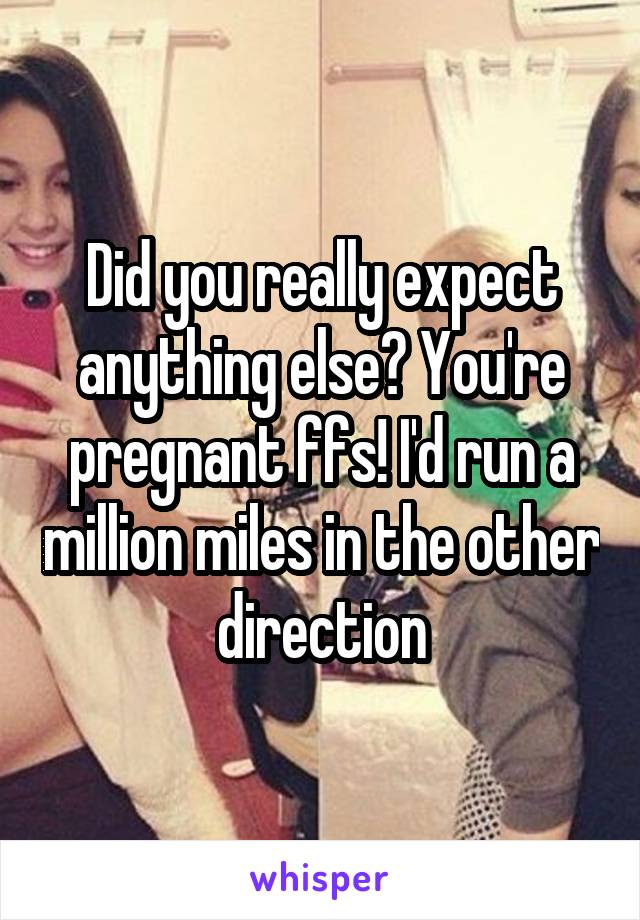 Did you really expect anything else? You're pregnant ffs! I'd run a million miles in the other direction