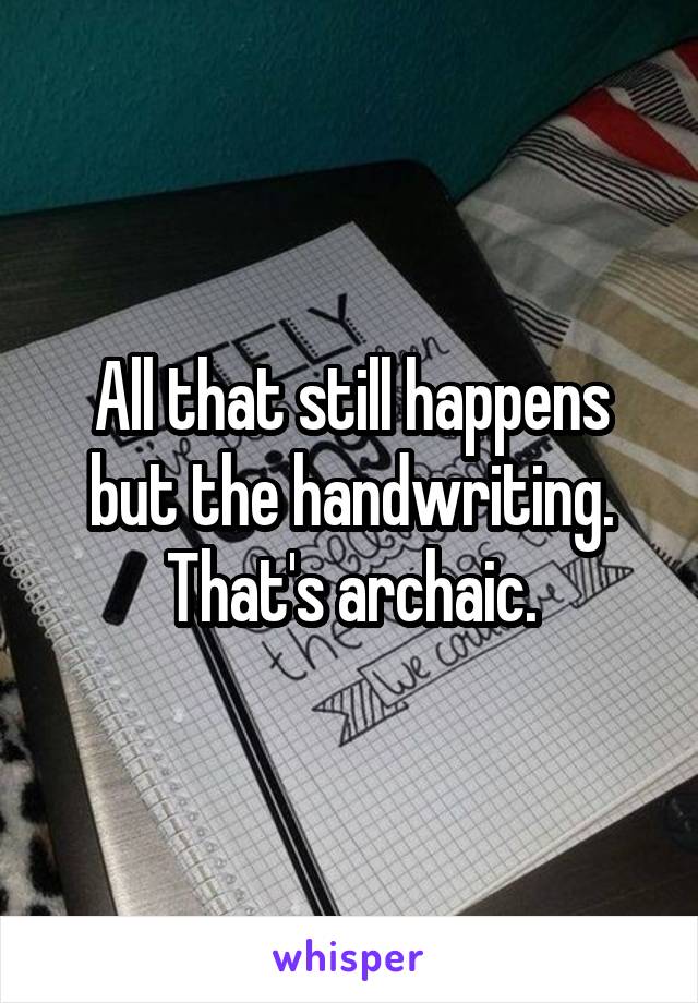 All that still happens but the handwriting. That's archaic.