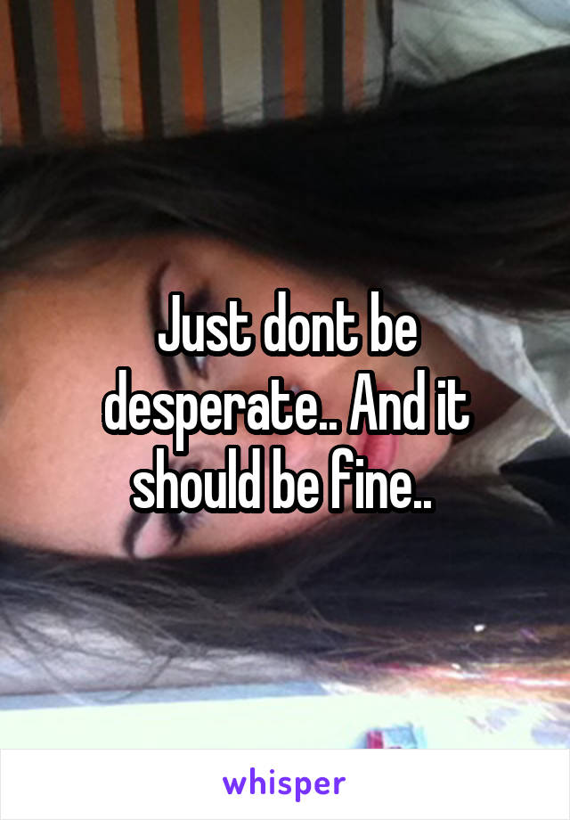 Just dont be desperate.. And it should be fine.. 