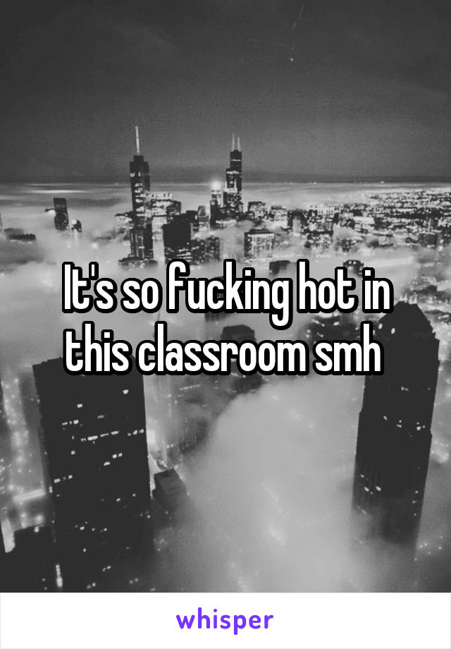 It's so fucking hot in this classroom smh 