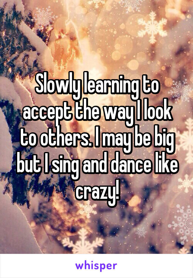 Slowly learning to accept the way I look to others. I may be big but I sing and dance like crazy!