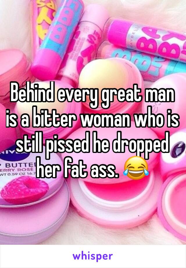 Behind every great man is a bitter woman who is still pissed he dropped her fat ass. 😂