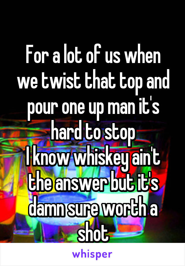 
For a lot of us when we twist that top and pour one up man it's hard to stop
I know whiskey ain't the answer but it's damn sure worth a shot