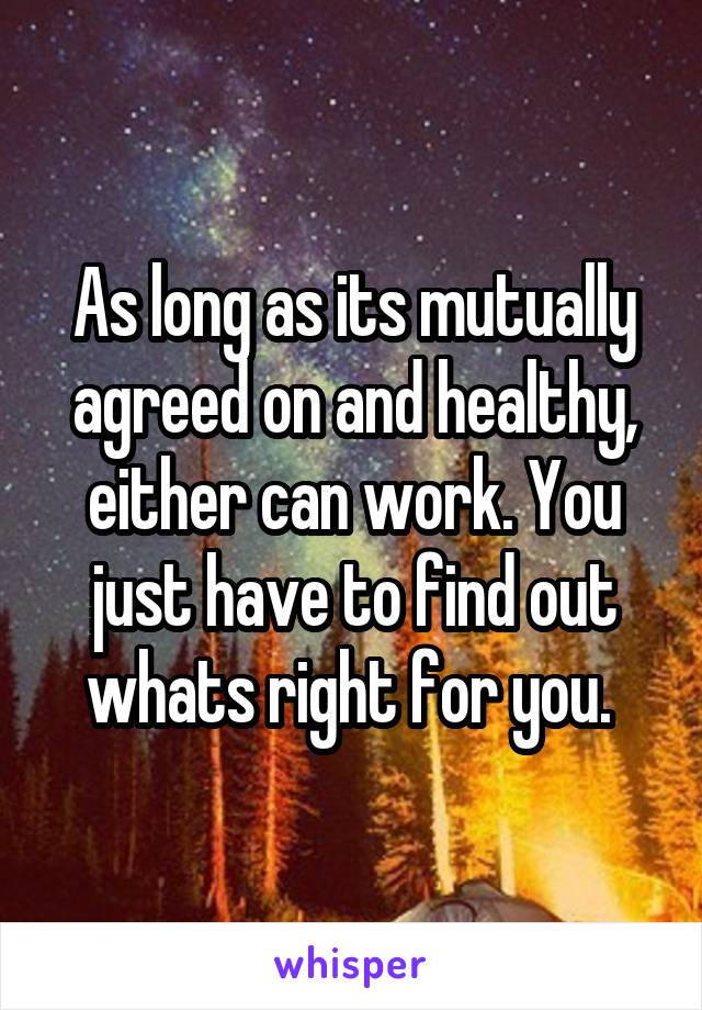 As long as its mutually agreed on and healthy, either can work. You just have to find out whats right for you. 