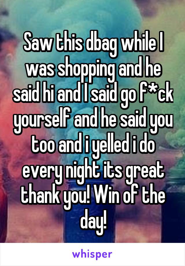 Saw this dbag while I was shopping and he said hi and I said go f*ck yourself and he said you too and i yelled i do every night its great thank you! Win of the day!