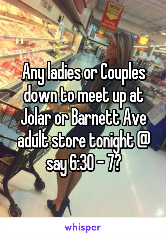 Any ladies or Couples down to meet up at Jolar or Barnett Ave adult store tonight @ say 6:30 - 7?