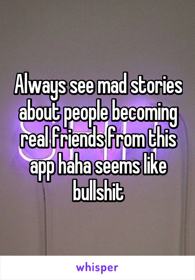 Always see mad stories about people becoming real friends from this app haha seems like bullshit