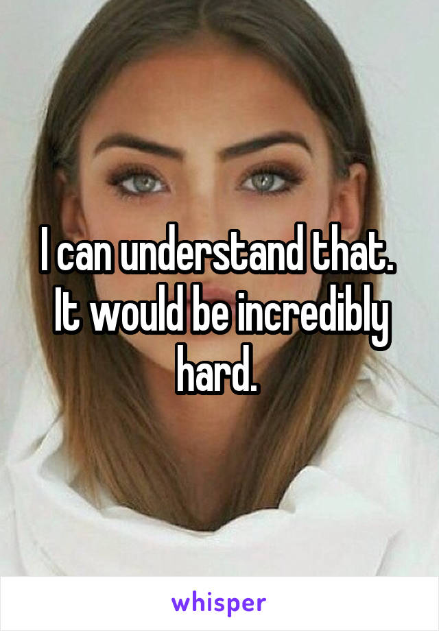 I can understand that.  It would be incredibly hard. 