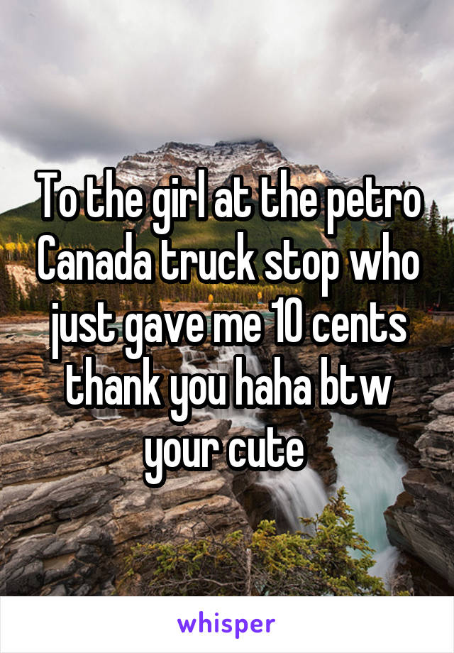 To the girl at the petro Canada truck stop who just gave me 10 cents thank you haha btw your cute 