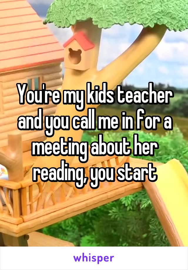 You're my kids teacher and you call me in for a meeting about her reading, you start