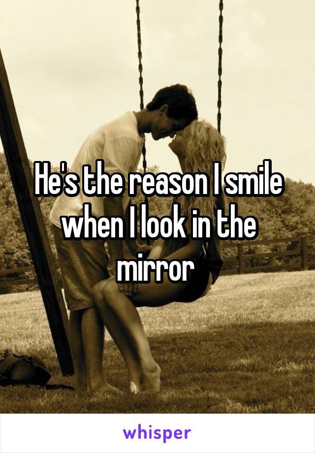 He's the reason I smile when I look in the mirror 