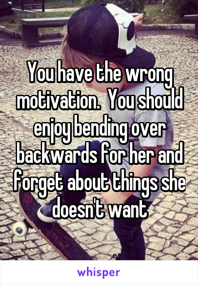 You have the wrong motivation.  You should enjoy bending over backwards for her and forget about things she doesn't want