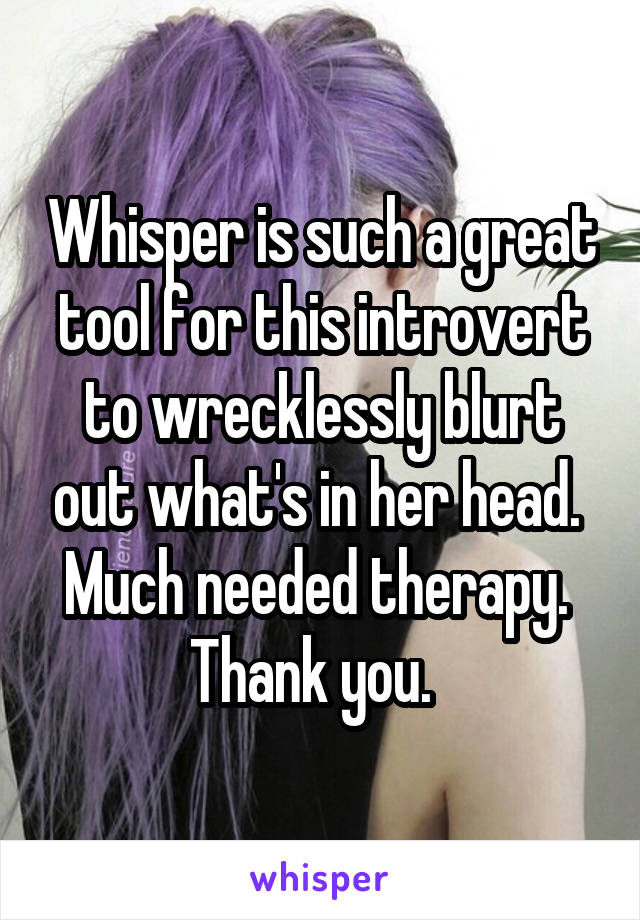 Whisper is such a great tool for this introvert to wrecklessly blurt out what's in her head.  Much needed therapy.  Thank you.  