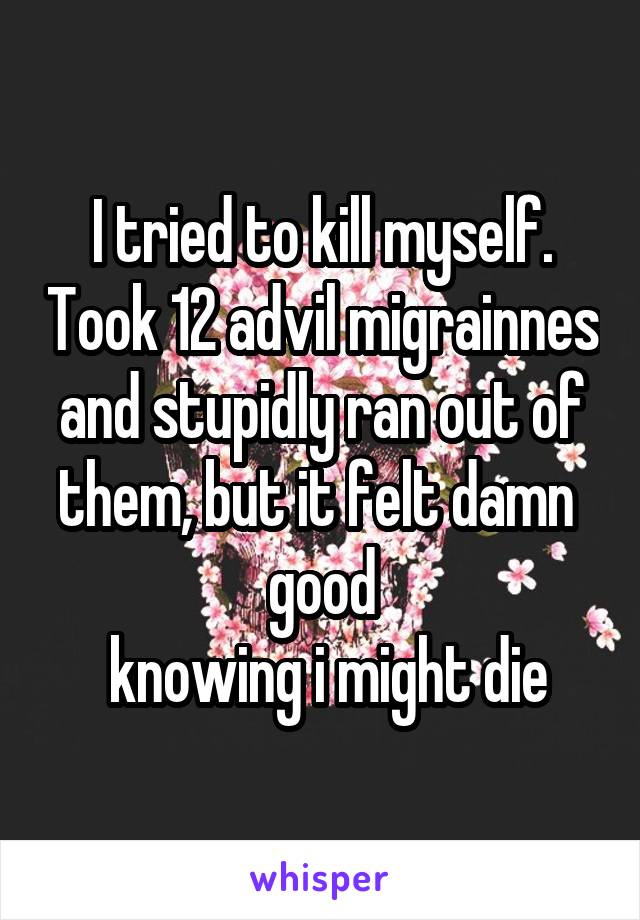 I tried to kill myself. Took 12 advil migrainnes and stupidly ran out of them, but it felt damn 
good
 knowing i might die