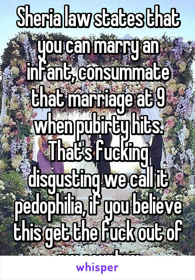 Sheria law states that you can marry an infant, consummate that marriage at 9 when pubirty hits. That's fucking disgusting we call it pedophilia, if you believe this get the fuck out of my country