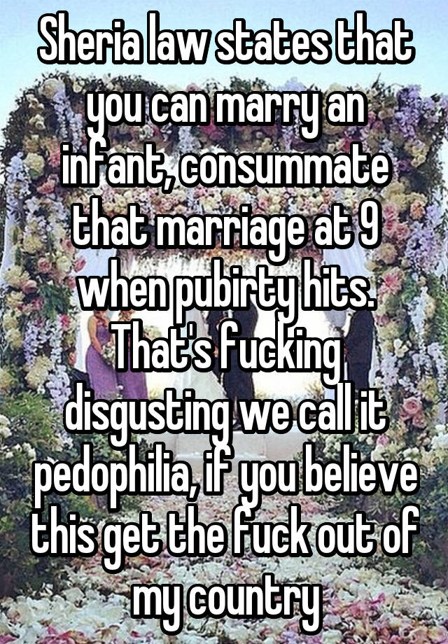 Sheria law states that you can marry an infant, consummate that marriage at 9 when pubirty hits. That's fucking disgusting we call it pedophilia, if you believe this get the fuck out of my country