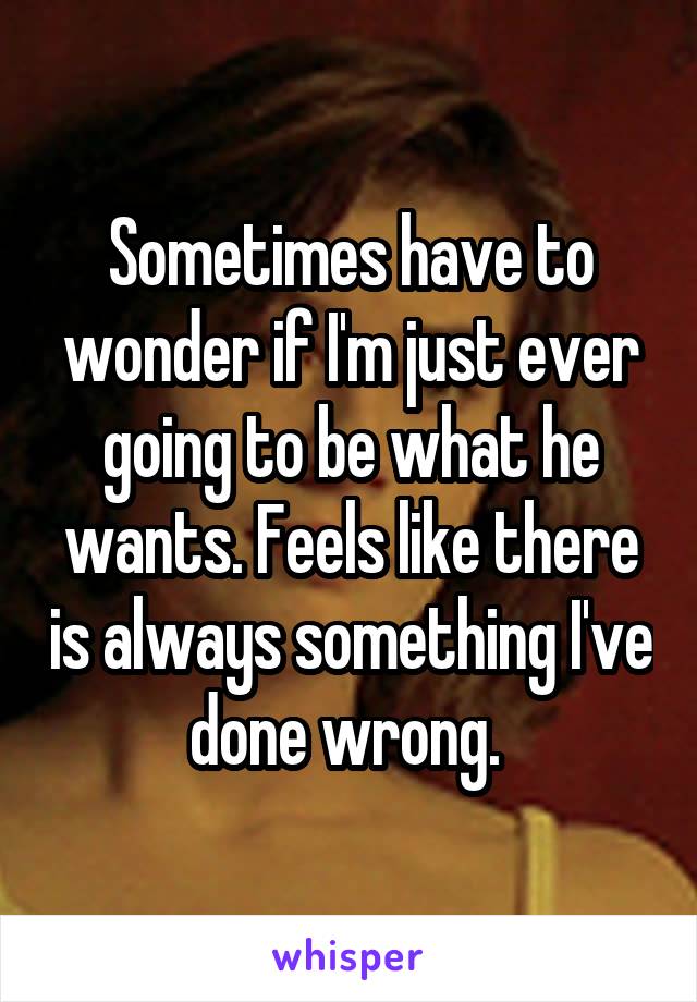 Sometimes have to wonder if I'm just ever going to be what he wants. Feels like there is always something I've done wrong. 