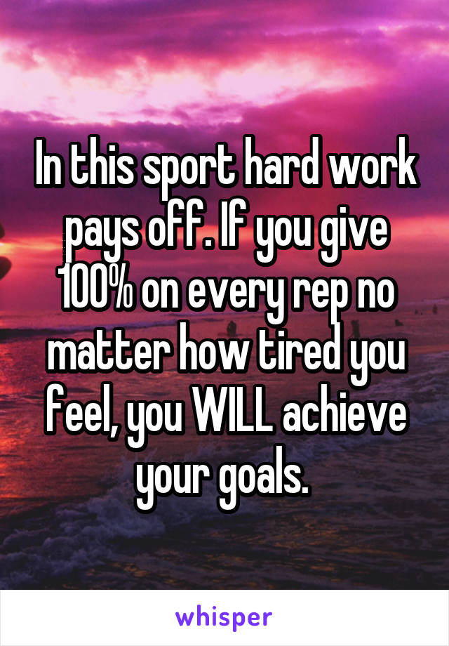 In this sport hard work pays off. If you give 100% on every rep no matter how tired you feel, you WILL achieve your goals. 