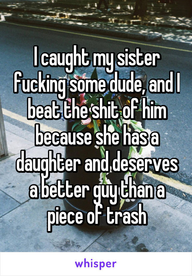 I caught my sister fucking some dude, and I beat the shit of him because she has a daughter and deserves a better guy than a piece of trash