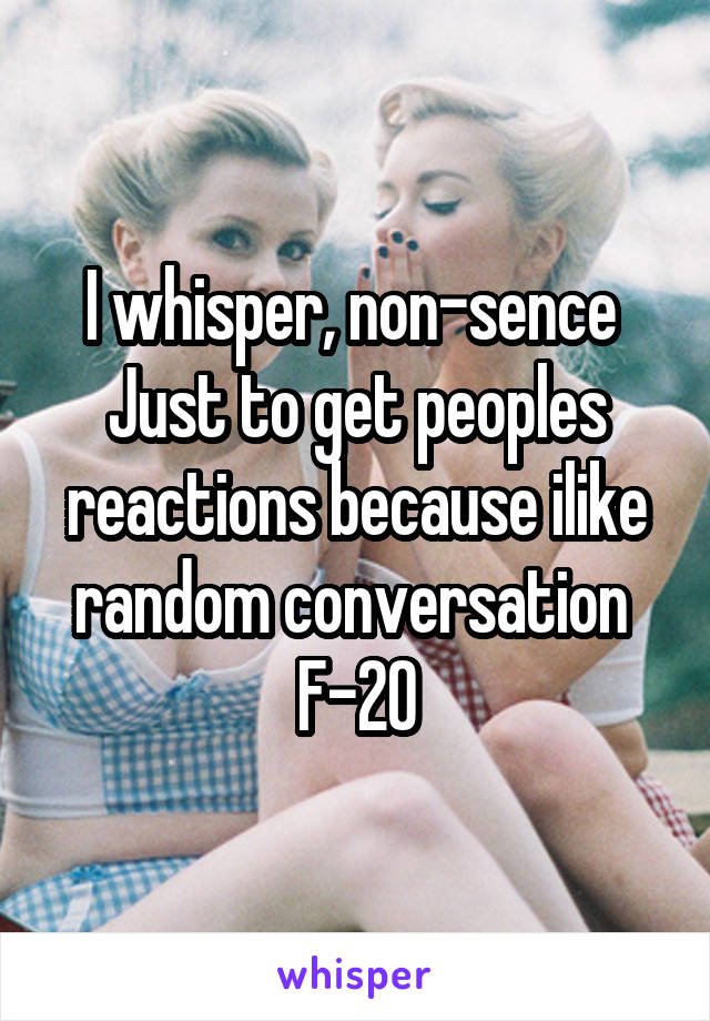 I whisper, non-sence 
Just to get peoples reactions because ilike random conversation 
F-20