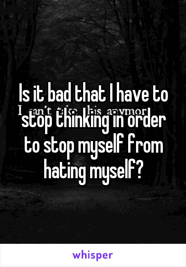 Is it bad that I have to stop thinking in order to stop myself from hating myself?